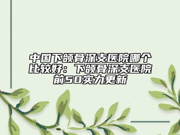 中国下颌骨深支医院哪个比较好：下颌骨深支医院前50实力更新