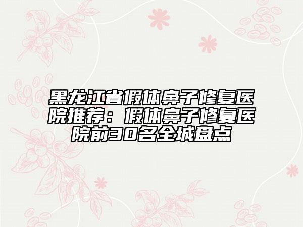 黑龙江省假体鼻子修复医院推荐：假体鼻子修复医院前30名全城盘点