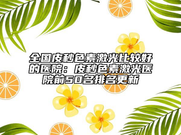 全国皮秒色素激光比较好的医院：皮秒色素激光医院前50名排名更新