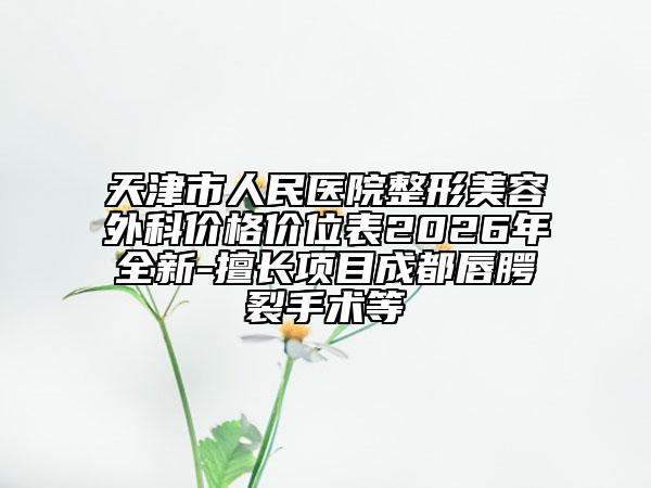 天津市人民医院整形美容外科价格价位表2026年全新-擅长项目成都唇腭裂手术等