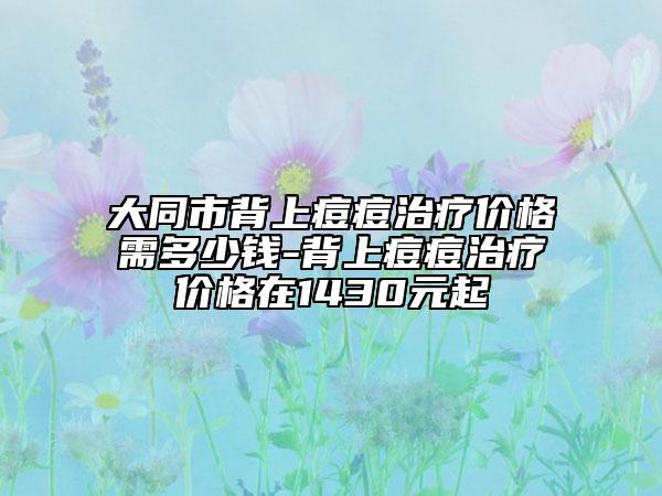 大同市背上痘痘治疗价格需多少钱-背上痘痘治疗价格在1430元起