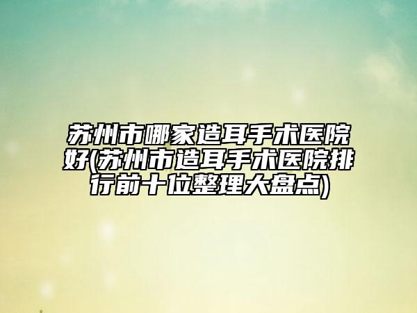 苏州市哪家造耳手术医院好(苏州市造耳手术医院排行前十位整理大盘点)