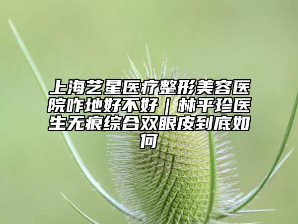 上海艺星医疗整形美容医院咋地好不好｜林平珍医生无痕综合双眼皮到底如何