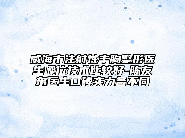威海市注射性丰胸整形医生哪位技术比较好-陈友东医生口碑实力各不同