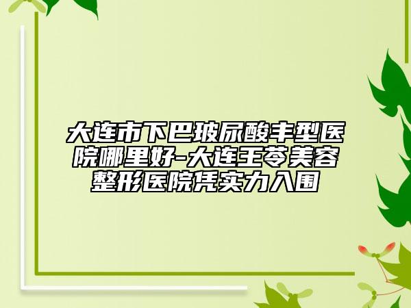 大连市下巴玻尿酸丰型医院哪里好-大连王苓美容整形医院凭实力入围