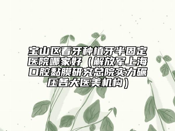 宝山区看牙种植牙半固定医院哪家好（解放军上海口腔黏膜研究总院实力碾压各大医美机构）