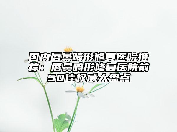 国内唇鼻畸形修复医院推荐：唇鼻畸形修复医院前50佳权威大盘点