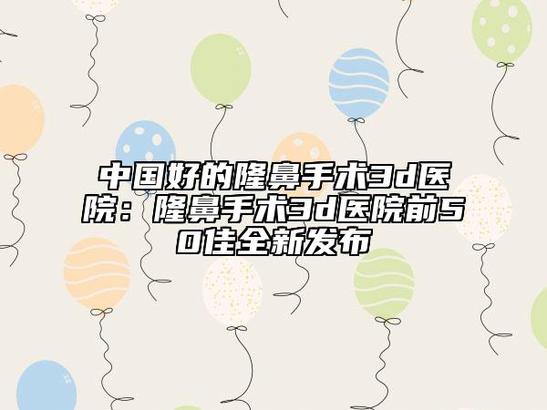 中国好的隆鼻手术3d医院：隆鼻手术3d医院前50佳全新发布