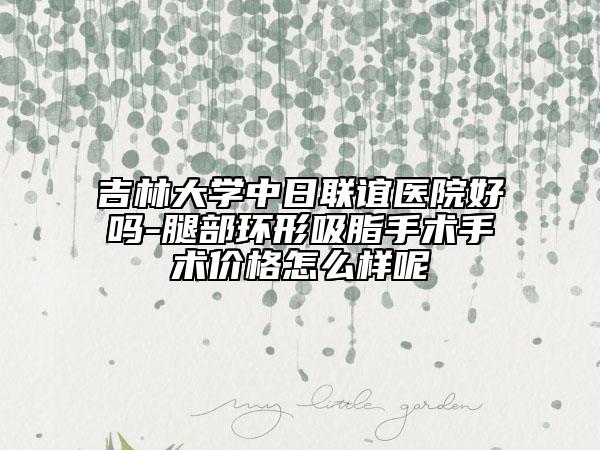 吉林大学中日联谊医院好吗-腿部环形吸脂手术手术价格怎么样呢