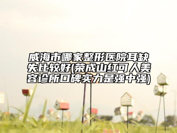威海市哪家整形医院耳缺失比较好(荣成山红可人美容诊所口碑实力是强中强)