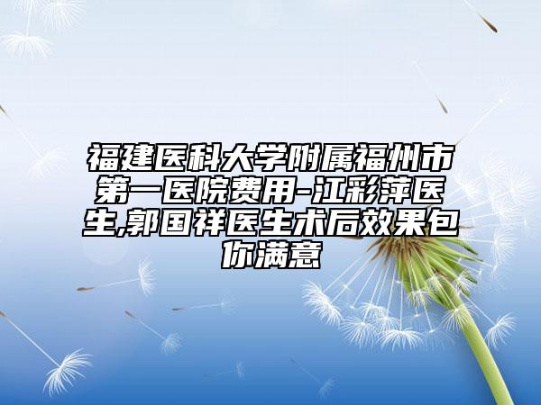 福建医科大学附属福州市第一医院费用-江彩萍医生,郭国祥医生术后效果包你满意
