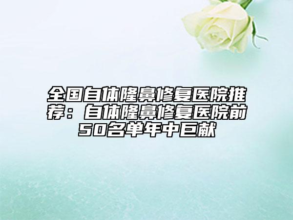 全国自体隆鼻修复医院推荐：自体隆鼻修复医院前50名单年中巨献