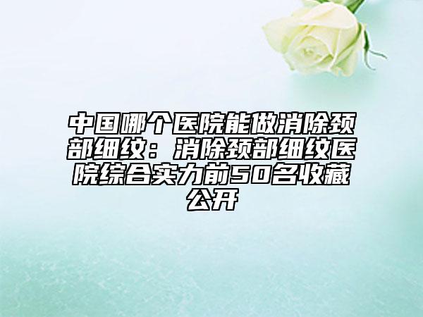 中国哪个医院能做消除颈部细纹：消除颈部细纹医院综合实力前50名收藏公开