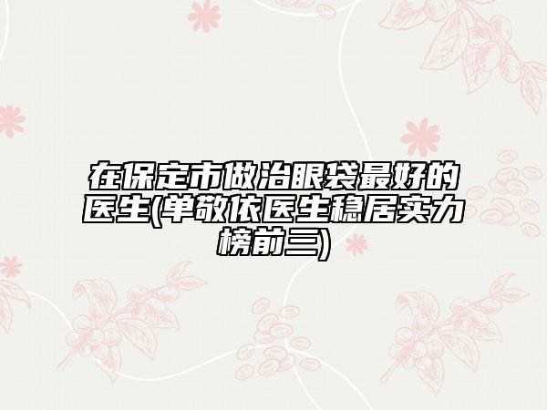 在保定市做治眼袋最好的医生(单敬依医生稳居实力榜前三)