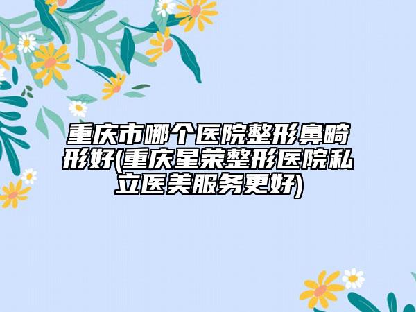 重庆市哪个医院整形鼻畸形好(重庆星荣整形医院私立医美服务更好)