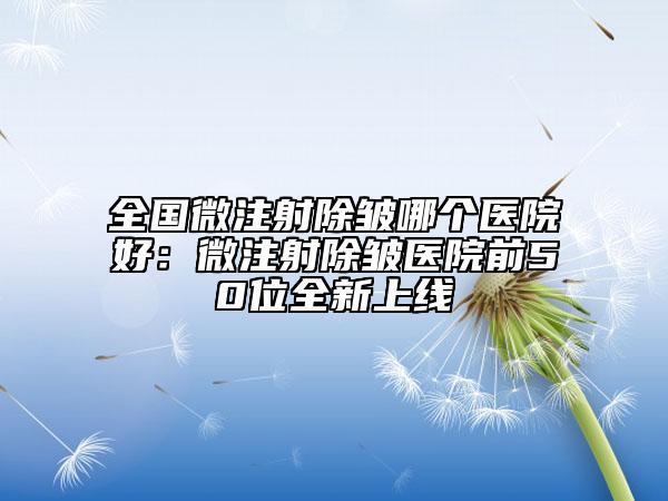 全国微注射除皱哪个医院好：微注射除皱医院前50位全新上线
