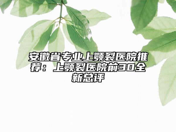 安徽省专业上颚裂医院推荐：上颚裂医院前30全新总评