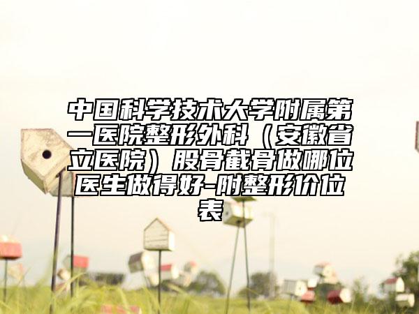 中国科学技术大学附属第一医院整形外科（安徽省立医院）股骨截骨做哪位医生做得好-附整形价位表