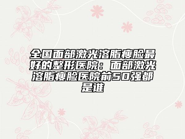 全国面部激光溶脂瘦脸最好的整形医院：面部激光溶脂瘦脸医院前50强都是谁
