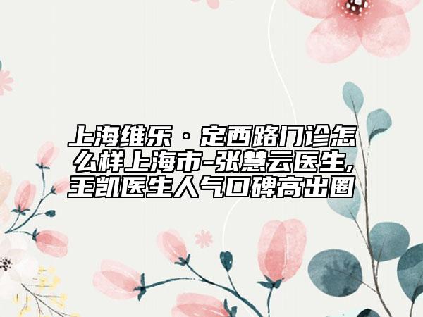 上海维乐·定西路门诊怎么样上海市-张慧云医生,王凯医生人气口碑高出圈