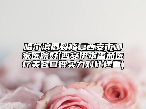 哈尔滨唇裂修复西安市哪家医院好(西安伊本番茄医疗美容口碑实力对比速看)