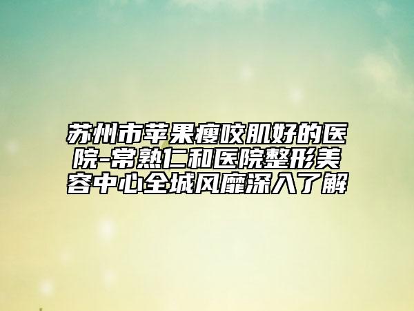 苏州市苹果瘦咬肌好的医院-常熟仁和医院整形美容中心全城风靡深入了解