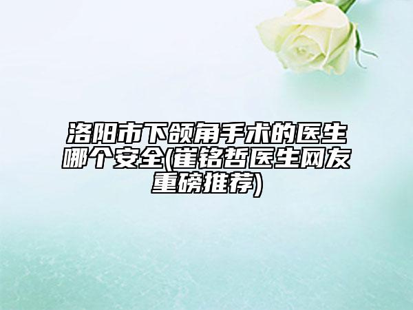 洛阳市下颌角手术的医生哪个安全(崔铭哲医生网友重磅推荐)