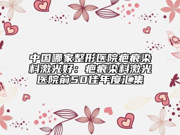 中国哪家整形医院疤痕染料激光好：疤痕染料激光医院前50佳年度汇集