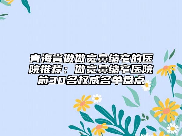 青海省做做宽鼻缩窄的医院推荐：做宽鼻缩窄医院前30名权威名单盘点