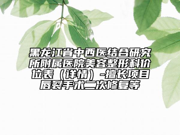 黑龙江省中西医结合研究所附属医院美容整形科价位表（详情）-擅长项目唇裂手术二次修复等