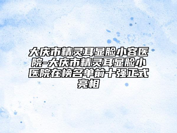 大庆市精灵耳显脸小容医院-大庆市精灵耳显脸小医院在榜名单前十强正式亮相