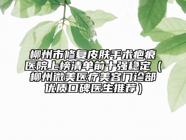柳州市修复皮肤手术疤痕医院上榜清单前十强稳定（柳州微美医疗美容门诊部优质口碑医生推荐）