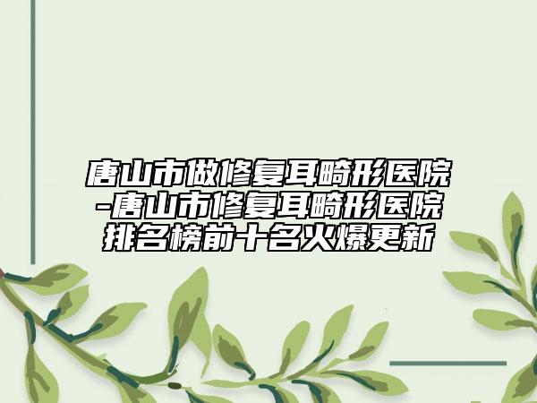 唐山市做修复耳畸形医院-唐山市修复耳畸形医院排名榜前十名火爆更新
