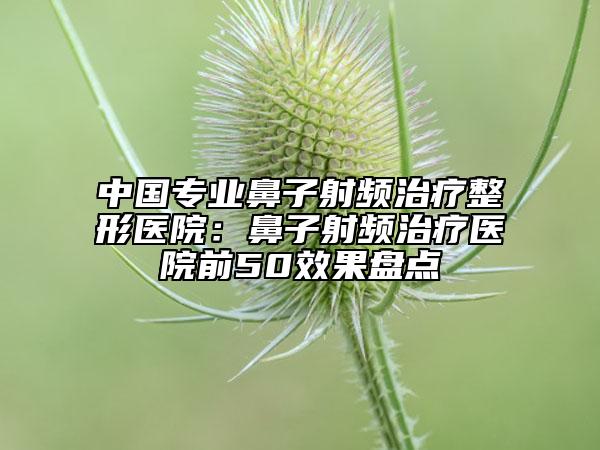 中国专业鼻子射频治疗整形医院：鼻子射频治疗医院前50效果盘点
