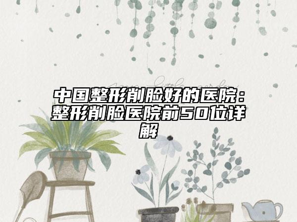 中国整形削脸好的医院：整形削脸医院前50位详解