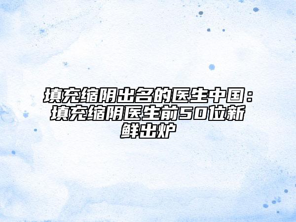 填充缩阴出名的医生中国：填充缩阴医生前50位新鲜出炉