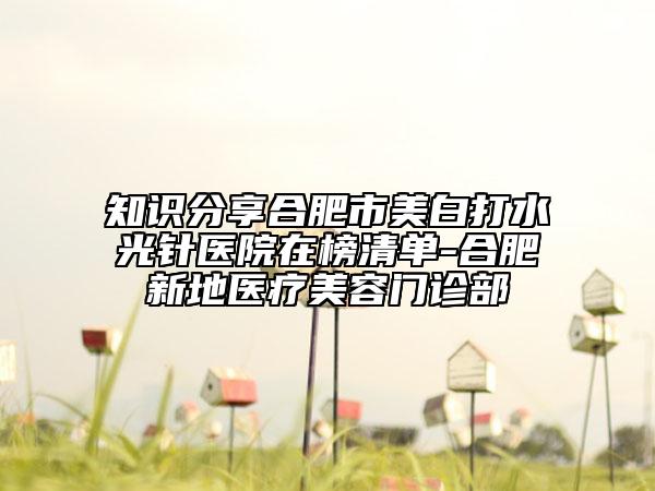 知识分享合肥市美白打水光针医院在榜清单-合肥新地医疗美容门诊部