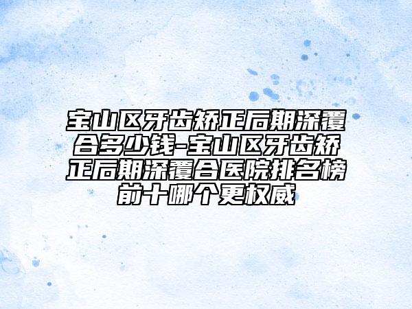 宝山区牙齿矫正后期深覆合多少钱-宝山区牙齿矫正后期深覆合医院排名榜前十哪个更权威