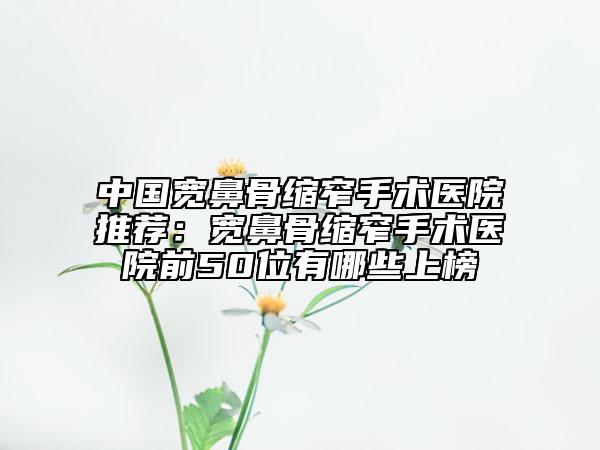 中国宽鼻骨缩窄手术医院推荐：宽鼻骨缩窄手术医院前50位有哪些上榜