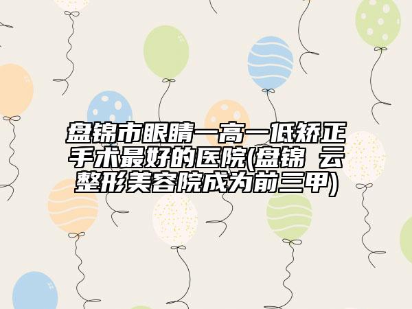 盘锦市眼睛一高一低矫正手术最好的医院(盘锦琇云整形美容院成为前三甲)
