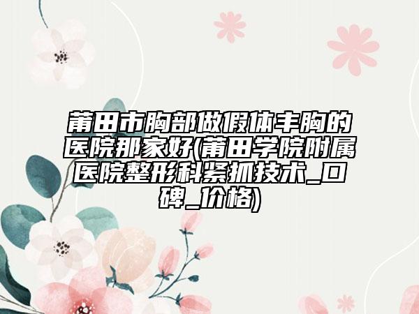 莆田市胸部做假体丰胸的医院那家好(莆田学院附属医院整形科紧抓技术_口碑_价格)