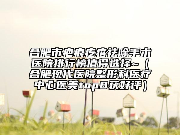 合肥市疤痕疙瘩祛除手术医院排行榜值得选择~（合肥现代医院整形科医疗中心医美top8获好评）