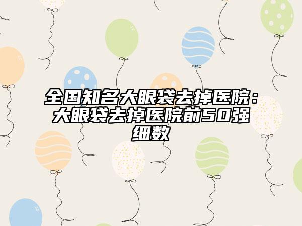 全国知名大眼袋去掉医院：大眼袋去掉医院前50强细数