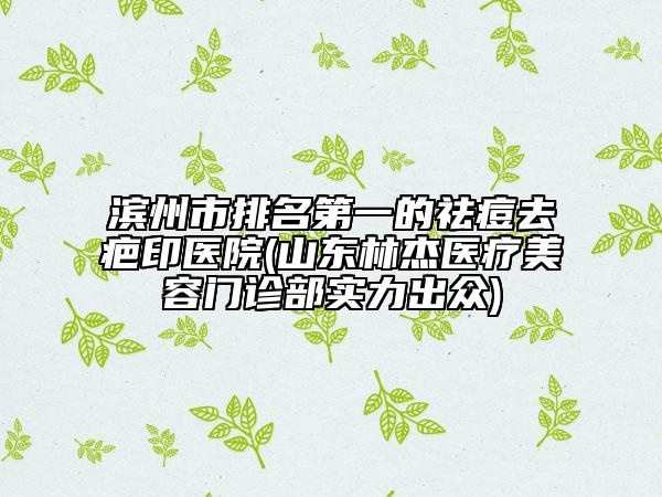 滨州市排名第一的祛痘去疤印医院(山东林杰医疗美容门诊部实力出众)
