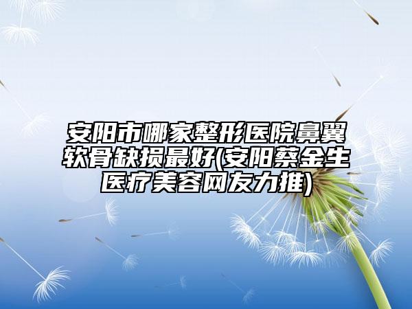 安阳市哪家整形医院鼻翼软骨缺损最好(安阳蔡金生医疗美容网友力推)
