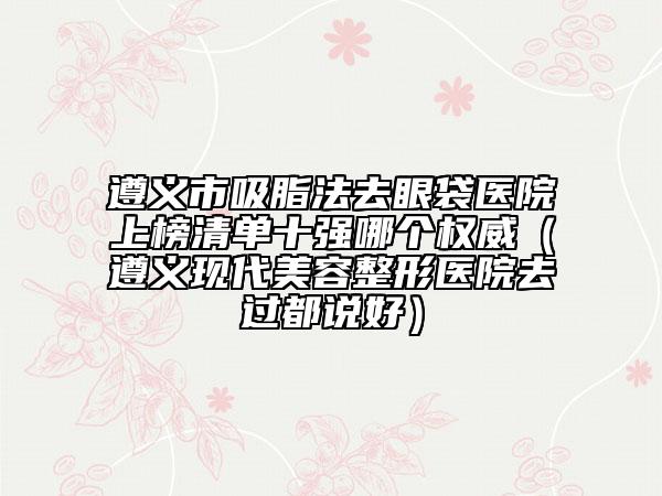遵义市吸脂法去眼袋医院上榜清单十强哪个权威（遵义现代美容整形医院去过都说好）