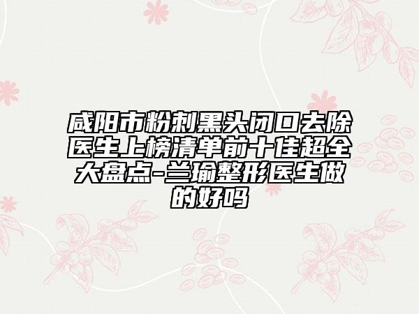 咸阳市粉刺黑头闭口去除医生上榜清单前十佳超全大盘点-兰瑜整形医生做的好吗
