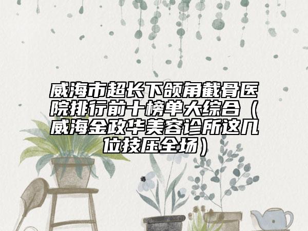 威海市超长下颌角截骨医院排行前十榜单大综合（威海金政华美容诊所这几位技压全场）