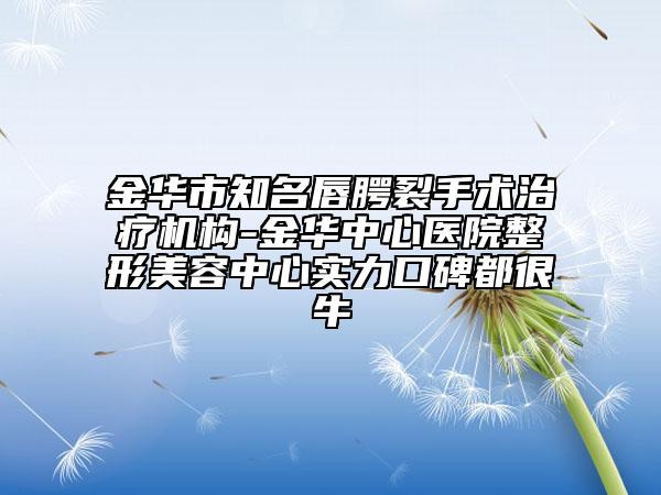 金华市知名唇腭裂手术治疗机构-金华中心医院整形美容中心实力口碑都很牛