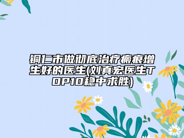 铜仁市做彻底治疗瘢痕增生好的医生(刘真宏医生TOP10稳中求胜)